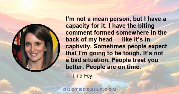 I’m not a mean person, but I have a capacity for it. I have the biting comment formed somewhere in the back of my head — like it’s in captivity. Sometimes people expect that I’m going to be tough. It’s not a bad