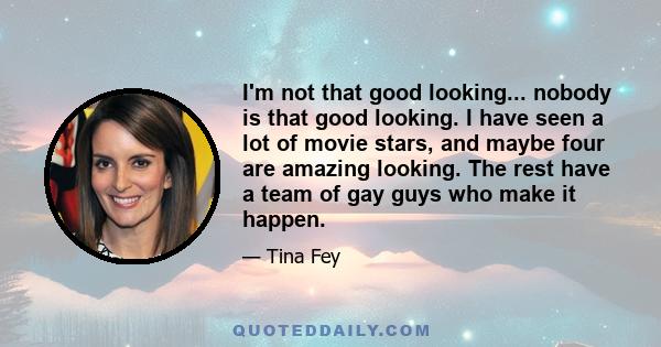 I'm not that good looking... nobody is that good looking. I have seen a lot of movie stars, and maybe four are amazing looking. The rest have a team of gay guys who make it happen.