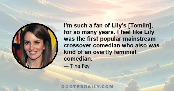 I'm such a fan of Lily's [Tomlin], for so many years. I feel like Lily was the first popular mainstream crossover comedian who also was kind of an overtly feminist comedian.