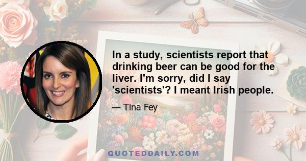 In a study, scientists report that drinking beer can be good for the liver. I'm sorry, did I say 'scientists'? I meant Irish people.