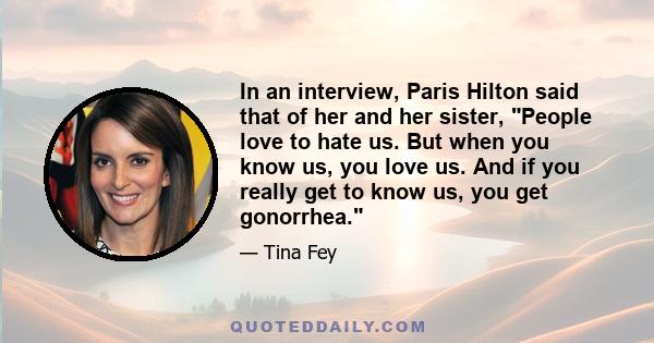 In an interview, Paris Hilton said that of her and her sister, People love to hate us. But when you know us, you love us. And if you really get to know us, you get gonorrhea.