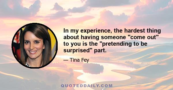 In my experience, the hardest thing about having someone come out to you is the pretending to be surprised part.