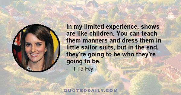 In my limited experience, shows are like children. You can teach them manners and dress them in little sailor suits, but in the end, they're going to be who they're going to be.