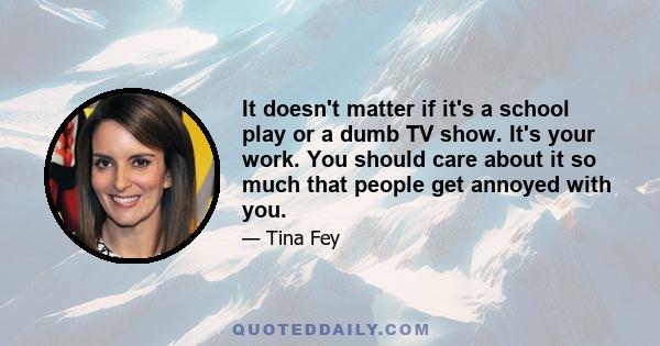 It doesn't matter if it's a school play or a dumb TV show. It's your work. You should care about it so much that people get annoyed with you.