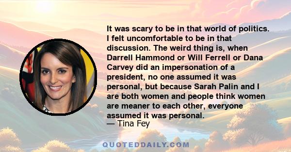 It was scary to be in that world of politics. I felt uncomfortable to be in that discussion. The weird thing is, when Darrell Hammond or Will Ferrell or Dana Carvey did an impersonation of a president, no one assumed it 