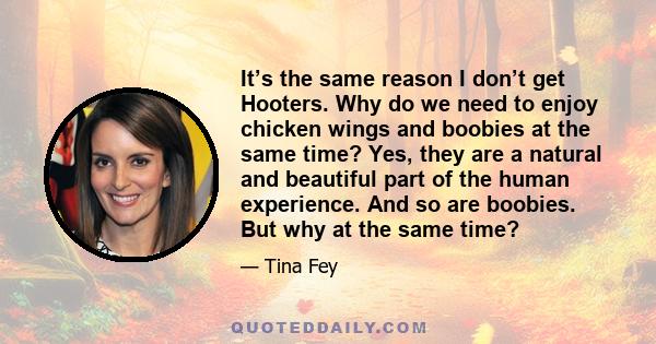 It’s the same reason I don’t get Hooters. Why do we need to enjoy chicken wings and boobies at the same time? Yes, they are a natural and beautiful part of the human experience. And so are boobies. But why at the same