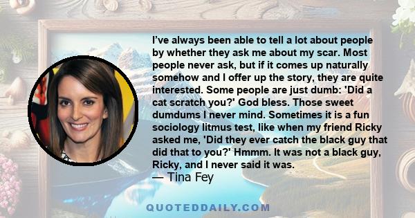 I’ve always been able to tell a lot about people by whether they ask me about my scar. Most people never ask, but if it comes up naturally somehow and I offer up the story, they are quite interested. Some people are