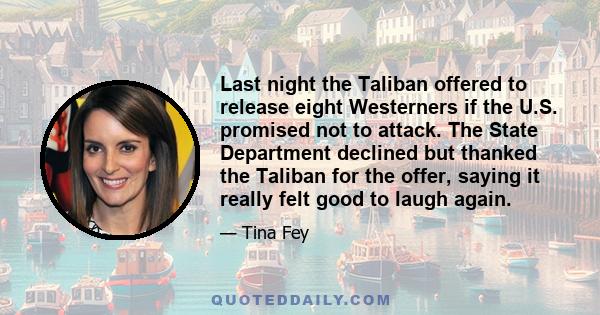 Last night the Taliban offered to release eight Westerners if the U.S. promised not to attack. The State Department declined but thanked the Taliban for the offer, saying it really felt good to laugh again.