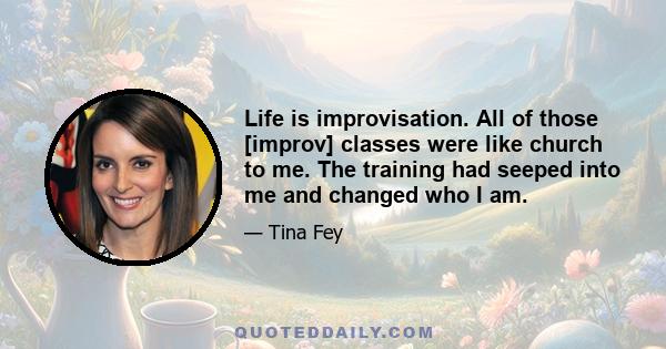 Life is improvisation. All of those [improv] classes were like church to me. The training had seeped into me and changed who I am.