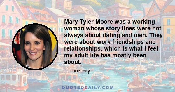 Mary Tyler Moore was a working woman whose story lines were not always about dating and men. They were about work friendships and relationships, which is what I feel my adult life has mostly been about.