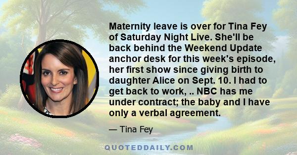 Maternity leave is over for Tina Fey of Saturday Night Live. She'll be back behind the Weekend Update anchor desk for this week's episode, her first show since giving birth to daughter Alice on Sept. 10. I had to get