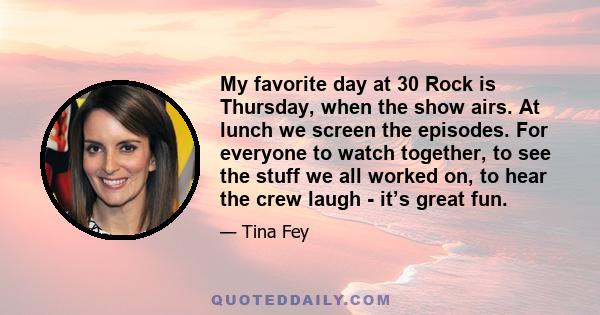 My favorite day at 30 Rock is Thursday, when the show airs. At lunch we screen the episodes. For everyone to watch together, to see the stuff we all worked on, to hear the crew laugh - it’s great fun.