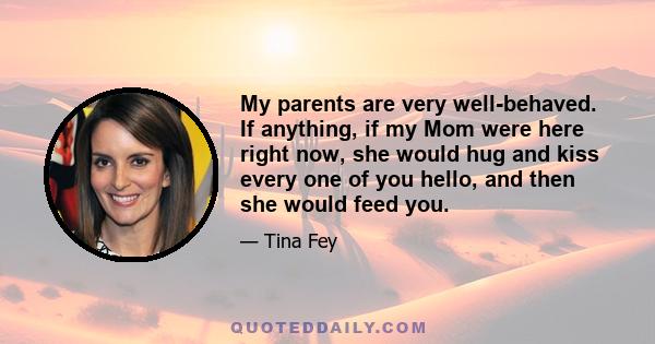 My parents are very well-behaved. If anything, if my Mom were here right now, she would hug and kiss every one of you hello, and then she would feed you.