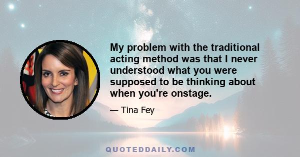 My problem with the traditional acting method was that I never understood what you were supposed to be thinking about when you're onstage.