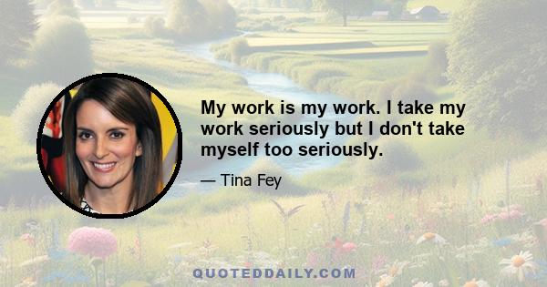 My work is my work. I take my work seriously but I don't take myself too seriously.