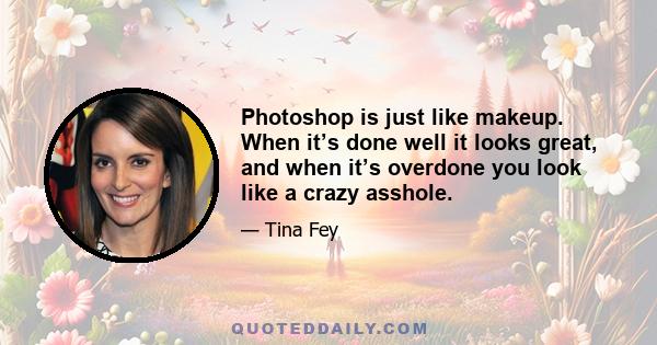 Photoshop is just like makeup. When it’s done well it looks great, and when it’s overdone you look like a crazy asshole.