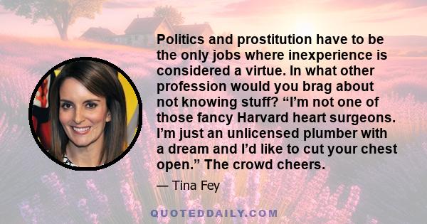 Politics and prostitution have to be the only jobs where inexperience is considered a virtue. In what other profession would you brag about not knowing stuff? “I’m not one of those fancy Harvard heart surgeons. I’m just 