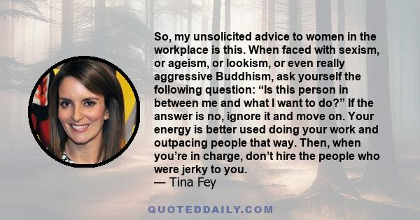 So, my unsolicited advice to women in the workplace is this. When faced with sexism, or ageism, or lookism, or even really aggressive Buddhism, ask yourself the following question: “Is this person in between me and what 