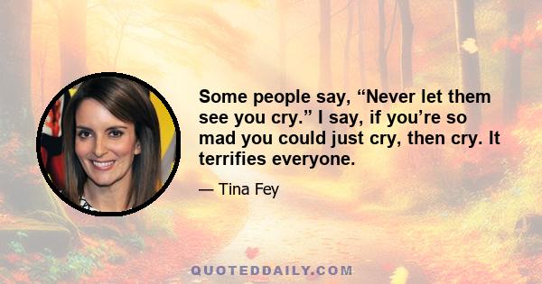 Some people say, “Never let them see you cry.” I say, if you’re so mad you could just cry, then cry. It terrifies everyone.