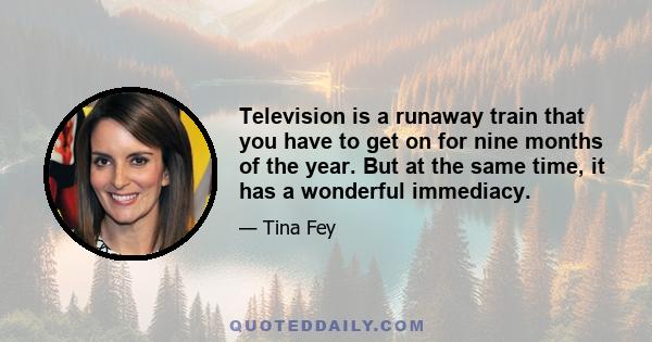 Television is a runaway train that you have to get on for nine months of the year. But at the same time, it has a wonderful immediacy.