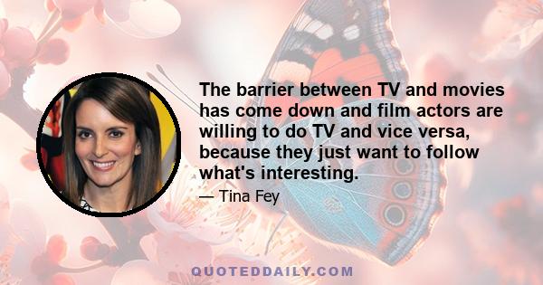 The barrier between TV and movies has come down and film actors are willing to do TV and vice versa, because they just want to follow what's interesting.