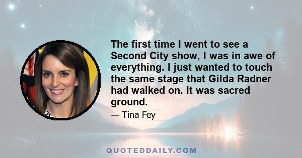 The first time I went to see a Second City show, I was in awe of everything. I just wanted to touch the same stage that Gilda Radner had walked on. It was sacred ground.