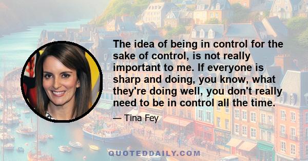 The idea of being in control for the sake of control, is not really important to me. If everyone is sharp and doing, you know, what they're doing well, you don't really need to be in control all the time.