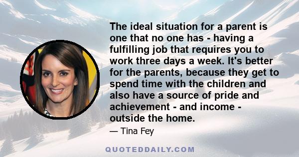 The ideal situation for a parent is one that no one has - having a fulfilling job that requires you to work three days a week. It's better for the parents, because they get to spend time with the children and also have