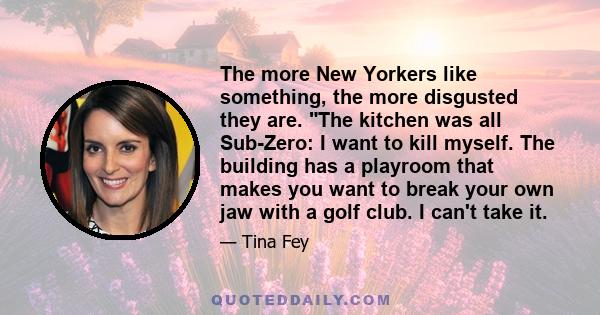 The more New Yorkers like something, the more disgusted they are. The kitchen was all Sub-Zero: I want to kill myself. The building has a playroom that makes you want to break your own jaw with a golf club. I can't take 