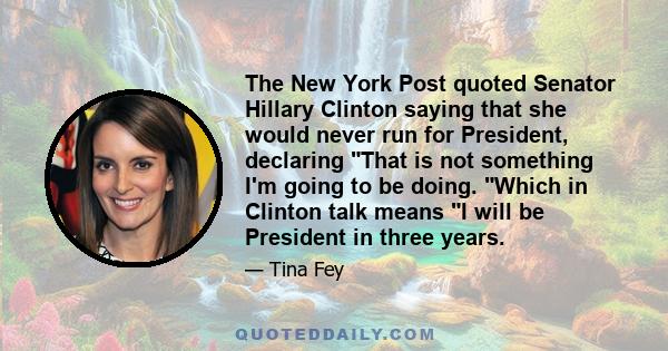 The New York Post quoted Senator Hillary Clinton saying that she would never run for President, declaring That is not something I'm going to be doing. Which in Clinton talk means I will be President in three years.