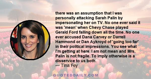 there was an assumption that I was personally attacking Sarah Palin by impersonating her on TV. No one ever said it was 'mean' when Chevy Chase played Gerald Ford falling down all the time. No one ever accused Dana