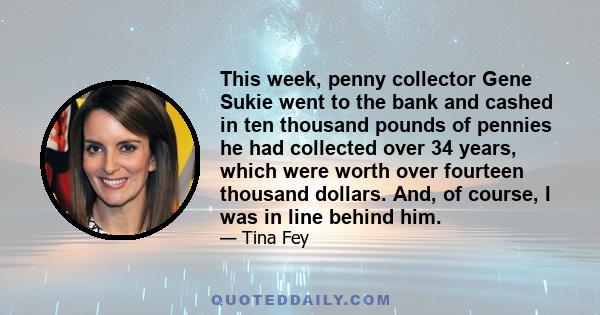 This week, penny collector Gene Sukie went to the bank and cashed in ten thousand pounds of pennies he had collected over 34 years, which were worth over fourteen thousand dollars. And, of course, I was in line behind