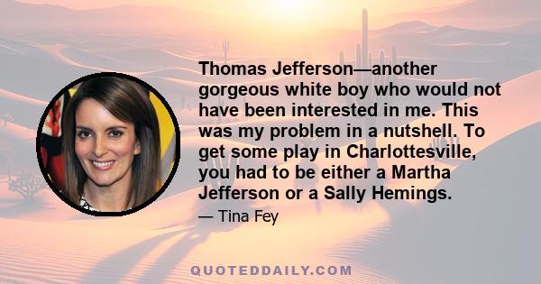 Thomas Jefferson—another gorgeous white boy who would not have been interested in me. This was my problem in a nutshell. To get some play in Charlottesville, you had to be either a Martha Jefferson or a Sally Hemings.