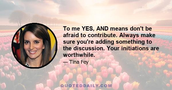 To me YES, AND means don't be afraid to contribute. Always make sure you're adding something to the discussion. Your initiations are worthwhile.