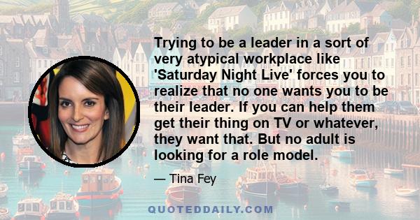 Trying to be a leader in a sort of very atypical workplace like 'Saturday Night Live' forces you to realize that no one wants you to be their leader. If you can help them get their thing on TV or whatever, they want