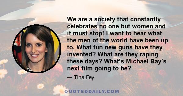 We are a society that constantly celebrates no one but women and it must stop! I want to hear what the men of the world have been up to. What fun new guns have they invented? What are they raping these days? What’s