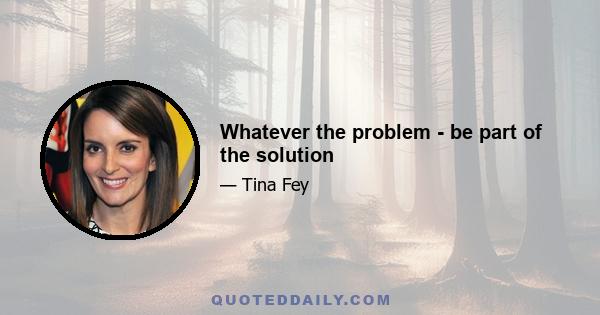 Whatever the problem - be part of the solution