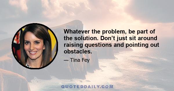 Whatever the problem, be part of the solution. Don’t just sit around raising questions and pointing out obstacles.