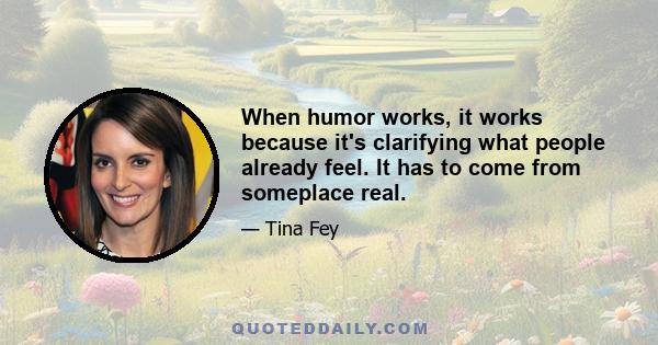 When humor works, it works because it's clarifying what people already feel. It has to come from someplace real.