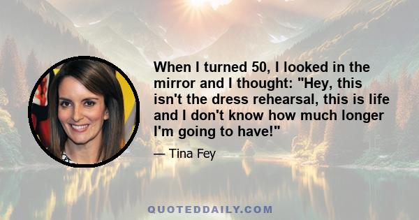 When I turned 50, I looked in the mirror and I thought: Hey, this isn't the dress rehearsal, this is life and I don't know how much longer I'm going to have!