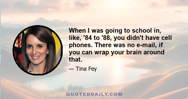 When I was going to school in, like, '84 to '88, you didn't have cell phones. There was no e-mail, if you can wrap your brain around that.