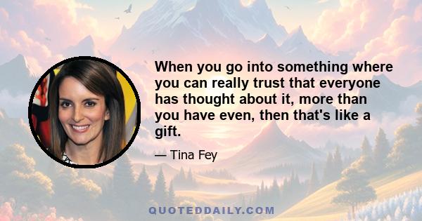 When you go into something where you can really trust that everyone has thought about it, more than you have even, then that's like a gift.