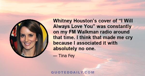 Whitney Houston’s cover of “I Will Always Love You” was constantly on my FM Walkman radio around that time. I think that made me cry because I associated it with absolutely no one.