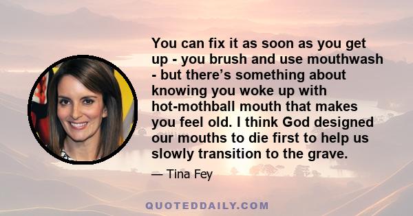 You can fix it as soon as you get up - you brush and use mouthwash - but there’s something about knowing you woke up with hot-mothball mouth that makes you feel old. I think God designed our mouths to die first to help