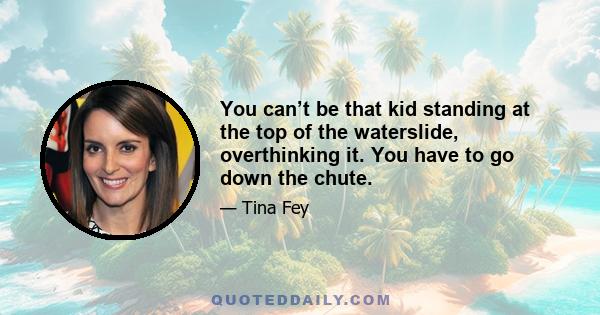 You can’t be that kid standing at the top of the waterslide, overthinking it. You have to go down the chute.