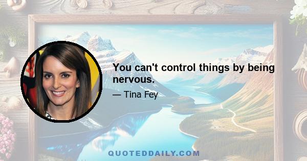 You can't control things by being nervous.