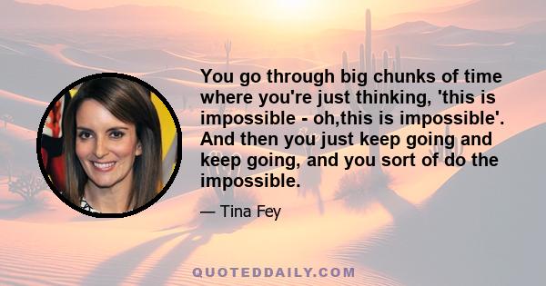 You go through big chunks of time where you're just thinking, 'this is impossible - oh,this is impossible'. And then you just keep going and keep going, and you sort of do the impossible.