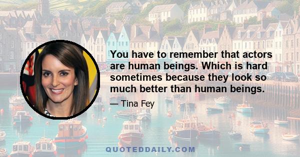 You have to remember that actors are human beings. Which is hard sometimes because they look so much better than human beings.