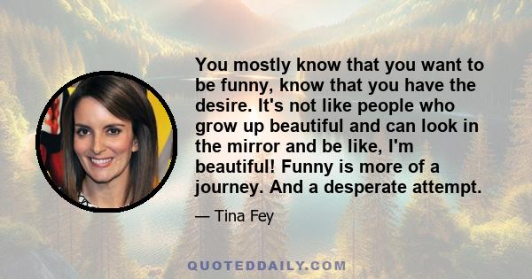 You mostly know that you want to be funny, know that you have the desire. It's not like people who grow up beautiful and can look in the mirror and be like, I'm beautiful! Funny is more of a journey. And a desperate