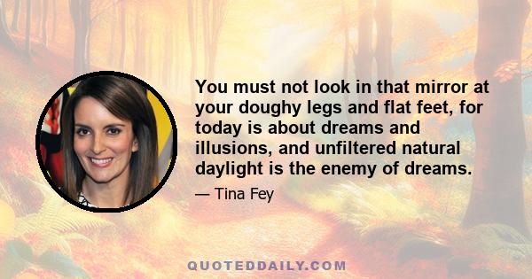 You must not look in that mirror at your doughy legs and flat feet, for today is about dreams and illusions, and unfiltered natural daylight is the enemy of dreams.